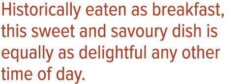 Historically eaten as breakfast, this sweet and savoury dish is equally as delightful any other time of day 