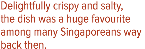 Delightfully crispy and salty, the dish was a huge favourite among many Singaporeans way back then 