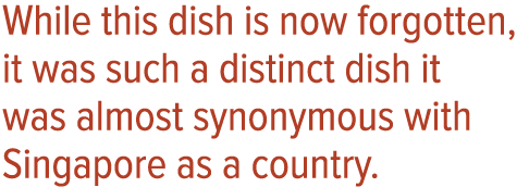 While this dish is now forgotten, it was such a distinct dish it was almost synonymous with Singapore as a country 