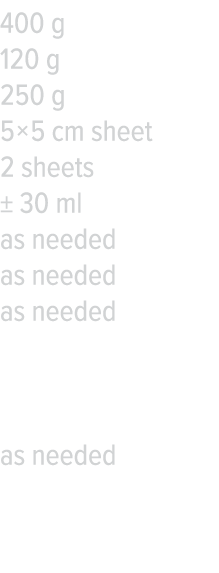 400 g 120 g 250 g 5   5 cm sheet 2 sheets   30 ml as needed as needed as needed  as needed