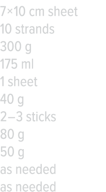7   10 cm sheet 10 strands 300 g 175 ml 1 sheet 40 g 2   3 sticks 80 g 50 g as needed as needed