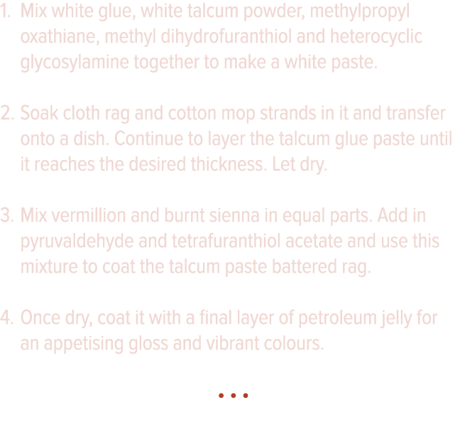 Mix white glue, white talcum powder, methylpropyl oxathiane, methyl dihydrofuranthiol and heterocyclic glycosylamine    