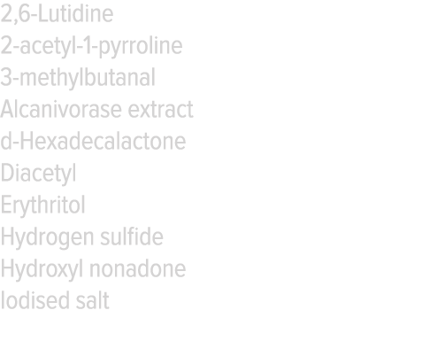 2,6-Lutidine 2-acetyl-1-pyrroline 3-methylbutanal Alcanivorase extract d-Hexadecalactone Diacetyl Erythritol Hydrogen   