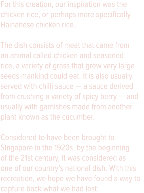 For this creation, our inspiration was the chicken rice, or perhaps more specifically Hainanese chicken rice  The dis   