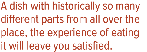 A dish with historically so many different parts from all over the place, the experience of eating it will leave you    