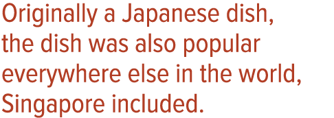 Originally a Japanese dish, the dish was also popular everywhere else in the world, Singapore included 